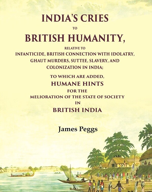 India'S Cries To British Humanity, Relative to Infanticide, British Connection with Idolatry, Ghaut Murders, Suttee, Slavery and Colonization in India; To which are Added, Humane Hints for the Melioration of the State of Society in British India