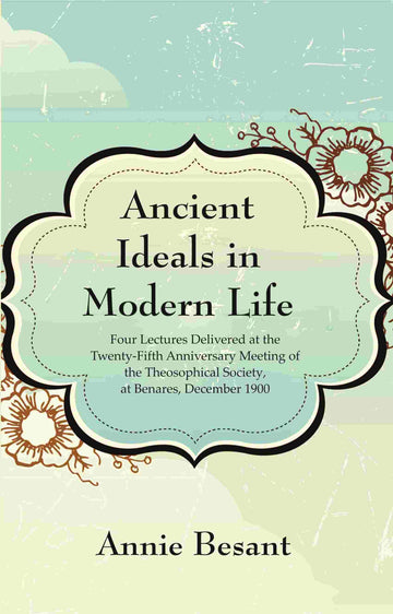 Ancient Ideals in Modern Life: Four Lectures Delivered at the Twenty-Fifth Anniversary Meeting of the Theosophical Society, at Benares, December 1900