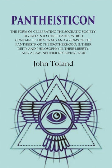 Pantheisticon: The Form of Celebrating the Socratic-Society. Divided Into Three Parts. Which Contain, I. the Morals and Axioms of the Pantheists; Or the Brotherhood; II. Their Deity and Philosophy; III. Their Liberty, and a Law, Neither Deceiving, Nor