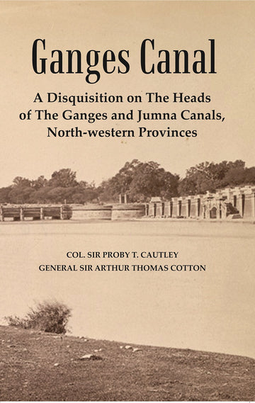 Ganges Canal : A Disquisition on the Heads of The Ganges of Jumna Canals, North-Western Provinces