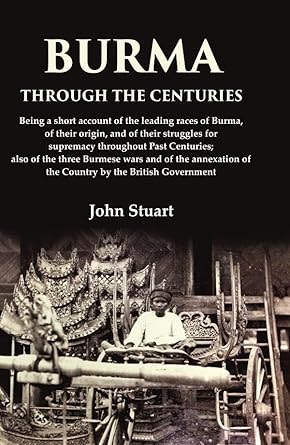 Burma Through the Centuries Being a short account of the leading races of Burma, of their origin, and of their struggles for supremacy throughout Past Centuries; also of the three Burmese wars and of the annexation of the Country by the British Government