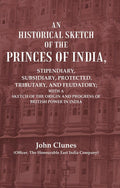 An Historical Sketch of the Princes of India: Stipendiary, Subsidiary, Protected, Tributary, and Feudatory; With a Sketch of the Origin and Progress of British Power In India