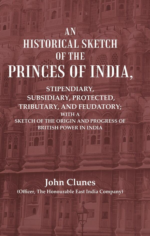 An Historical Sketch of the Princes of India: Stipendiary, Subsidiary, Protected, Tributary, and Feudatory; With a Sketch of the Origin and Progress of British Power In India