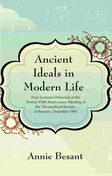 Ancient Ideals in Modern Life: Four Lectures Delivered at the Twenty-Fifth Anniversary Meeting of the Theosophical Society, at Benares, December 1900