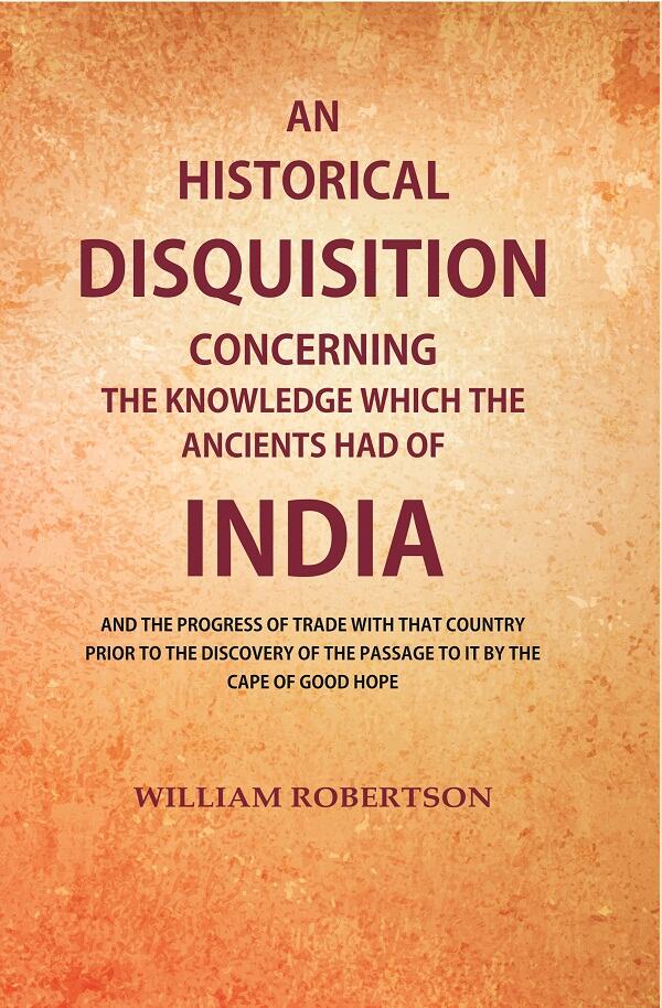 An Historical Disquisition Concerning the Knowledge which the Ancients had of India: And the Progress of Trade with that Country Prior to the Discovery of the Passage to it by the Cape of Good Hope