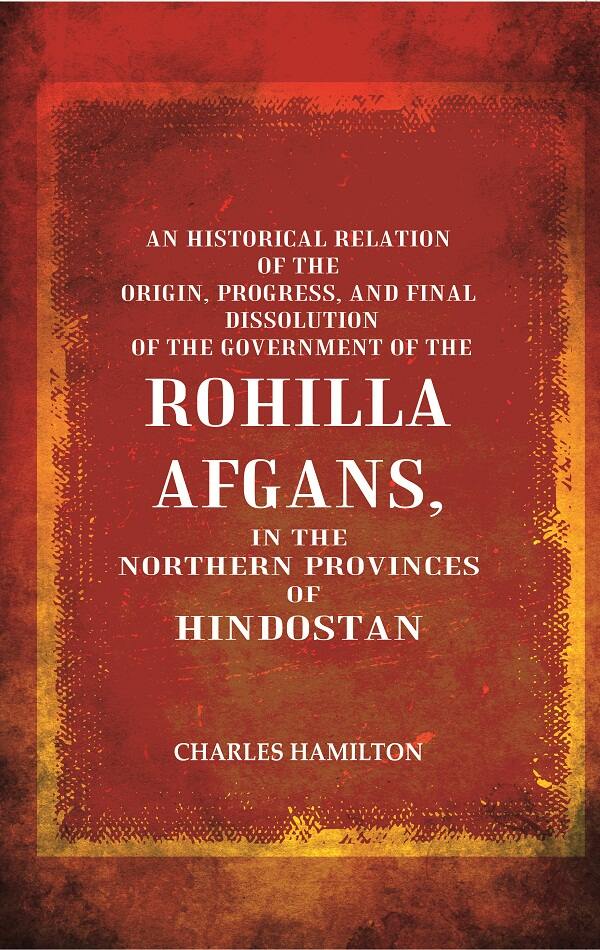 An Historical Relation of the Origin, Progress, and Final Dissolution of the Government of the Rohilla Afgans: In the Northern Provinces of Hindostan