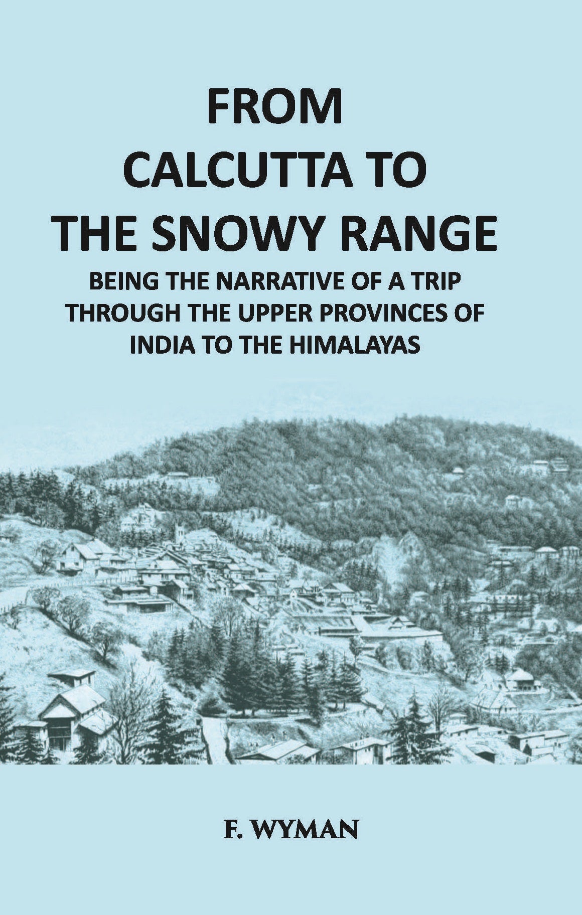 From Calcutta To The Snowy Range: Being The Narrative Of A Trip Through The Upper Provinces Of India To The Himalayas