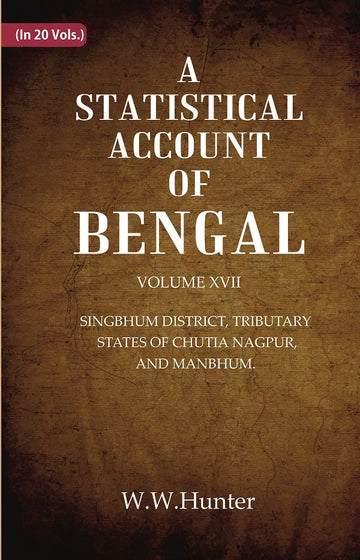 A Statistical Account of Bengal : SINGBHUM DISTRICT, TRIBUTARY STATES OF CHUTIA NAGPUR, AND MANBHUM. Volume 17th